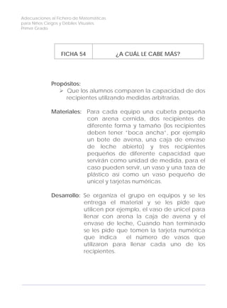 Adecuaciones al Fichero de Matemáticas
para Niños Ciegos y Débiles Visuales.
Primer Grado
FICHA 54 ¿A CUÁL LE CABE MÁS?
Propósitos:
Que los alumnos comparen la capacidad de dos
recipientes utilizando medidas arbitrarias.
Materiales: Para cada equipo una cubeta pequeña
con arena cernida, dos recipientes de
diferente forma y tamaño (los recipientes
deben tener ”boca ancha”, por ejemplo
un bote de avena, una caja de envase
de leche abierto) y tres recipientes
pequeños de diferente capacidad que
servirán como unidad de medida, para el
caso pueden servir, un vaso y una taza de
plástico así como un vaso pequeño de
unicel y tarjetas numéricas.
Desarrollo: Se organiza el grupo en equipos y se les
entrega el material y se les pide que
utilicen por ejemplo, el vaso de unicel para
llenar con arena la caja de avena y el
envase de leche, Cuando han terminado
se les pide que tomen la tarjeta numérica
que indica el número de vasos que
utilizaron para llenar cada uno de los
recipientes.
166
 