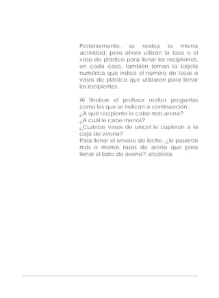 Adecuaciones al Fichero de Matemáticas
para Niños Ciegos y Débiles Visuales.
Primer Grado
Posteriormente, se realiza la misma
actividad, pero ahora utilizan la taza o el
vaso de plástico para llenar los recipientes,
en cada caso, también toman la tarjeta
numérica que indica el número de tazas o
vasos de plástico que utilizaron para llenar
los recipientes.
Al finalizar el profesor realiza preguntas
como las que se indican a continuación:
¿A qué recipiente le cabe más arena?
¿A cuál le cabe menos?
¿Cuántas vasos de unicel le cupieron a la
caja de avena?
Para llenar el envase de leche, ¿le pusieron
más o menos tazas de arena que para
llenar el bote de avena?, etcétera.
167
 