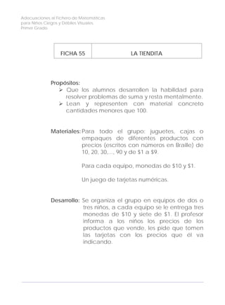 Adecuaciones al Fichero de Matemáticas
para Niños Ciegos y Débiles Visuales.
Primer Grado
FICHA 55 LA TIENDITA
Propósitos:
Que los alumnos desarrollen la habilidad para
resolver problemas de suma y resta mentalmente.
Lean y representen con material concreto
cantidades menores que 100.
Materiales: Para todo el grupo: juguetes, cajas o
empaques de diferentes productos con
precios (escritos con números en Braille) de
10, 20, 30,..., 90 y de $1 a $9.
Para cada equipo, monedas de $10 y $1.
Un juego de tarjetas numéricas.
Desarrollo: Se organiza el grupo en equipos de dos o
tres niños, a cada equipo se le entrega tres
monedas de $10 y siete de $1. El profesor
informa a los niños los precios de los
productos que vende, les pide que tomen
las tarjetas con los precios que él va
indicando.
168
 