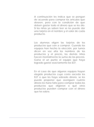 Adecuaciones al Fichero de Matemáticas
para Niños Ciegos y Débiles Visuales.
Primer Grado
A continuación les indica que se pongan
de acuerdo para comprar los artículos que
deseen, pero con la condición de que
deben gastar todo el dinero que se les dio.
Si los niños ya saben leer se les puede dar
una tarjeta en el nombre y el valor de cada
producto.
Los alumnos eligen las tarjetas de los
productos que van a comprar. Cuando los
equipos han hecho la elección, por turnos
dicen en voz alta los nombres de los
productos y el precio, los demás niños
hacen mentalmente la suma de los precios.
Gana el un punto el equipo que haya
logrado gastar exactamente los $37.
En el caso de que algunos equipos hayan
elegido productos cuyo costo exceda los
$37 o que les haya sobrado dinero, se les
puede proponer que averigüen cuánto
dinero les haría falta para comprar todos los
productos que eligieron o qué otros
productos pueden comprar con el dinero
que les sobra.
169
 