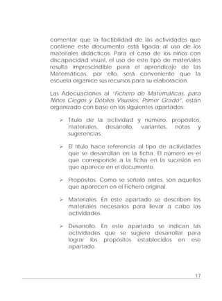 Adecuaciones al Fichero de Matemáticas
para Niños Ciegos y Débiles Visuales.
Primer Grado
comentar que la factibilidad de las actividades que
contiene este documento está ligada al uso de los
materiales didácticos. Para el caso de los niños con
discapacidad visual, el uso de este tipo de materiales
resulta imprescindible para el aprendizaje de las
Matemáticas, por ello, será conveniente que la
escuela organice sus recursos para su elaboración.
Las Adecuaciones al “Fichero de Matemáticas, para
Niños Ciegos y Débiles Visuales, Primer Grado”, están
organizado con base en los siguientes apartados:
Título de la actividad y número, propósitos,
materiales, desarrollo, variantes, notas y
sugerencias.
El título hace referencia al tipo de actividades
que se desarrollan en la ficha. El número es el
que corresponde a la ficha en la sucesión en
que aparece en el documento.
Propósitos. Como se señaló antes, son aquellos
que aparecen en el Fichero original.
Materiales. En este apartado se describen los
materiales necesarios para llevar a cabo las
actividades.
Desarrollo. En este apartado se indican las
actividades que se sugiere desarrollar para
lograr los propósitos establecidos en ese
apartado.
17
 