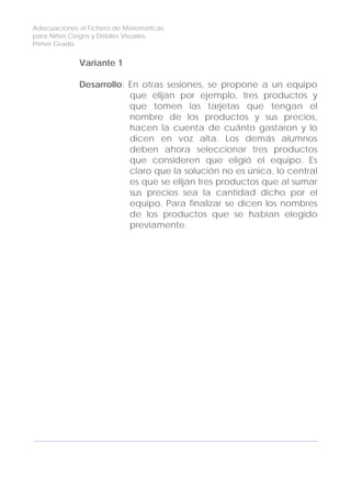 Adecuaciones al Fichero de Matemáticas
para Niños Ciegos y Débiles Visuales.
Primer Grado
Variante 1
Desarrollo: En otras sesiones, se propone a un equipo
que elijan por ejemplo, tres productos y
que tomen las tarjetas que tengan el
nombre de los productos y sus precios,
hacen la cuenta de cuánto gastaron y lo
dicen en voz alta. Los demás alumnos
deben ahora seleccionar tres productos
que consideren que eligió el equipo. Es
claro que la solución no es única, lo central
es que se elijan tres productos que al sumar
sus precios sea la cantidad dicho por el
equipo. Para finalizar se dicen los nombres
de los productos que se habían elegido
previamente.
170
 