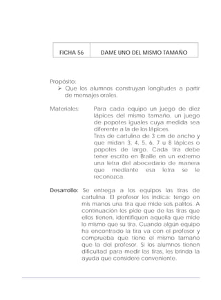 Adecuaciones al Fichero de Matemáticas
para Niños Ciegos y Débiles Visuales.
Primer Grado
FICHA 56 DAME UNO DEL MISMO TAMAÑO
Propósito:
Que los alumnos construyan longitudes a partir
de mensajes orales.
Materiales: Para cada equipo un juego de diez
lápices del mismo tamaño, un juego
de popotes iguales cuya medida sea
diferente a la de los lápices.
Tiras de cartulina de 3 cm de ancho y
que midan 3, 4, 5, 6, 7 u 8 lápices o
popotes de largo. Cada tira debe
tener escrito en Braille en un extremo
una letra del abecedario de manera
que mediante esa letra se le
reconozca.
Desarrollo: Se entrega a los equipos las tiras de
cartulina. El profesor les indica: tengo en
mis manos una tira que mide seis palitos. A
continuación les pide que de las tiras que
ellos tienen, identifiquen aquella que mide
lo mismo que su tira. Cuando algún equipo
ha encontrado la tira va con el profesor y
comprueba que tiene el mismo tamaño
que la del profesor. Si los alumnos tienen
dificultad para medir las tiras, les brinda la
ayuda que considere conveniente.
171
 