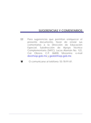 Adecuaciones al Fichero de Matemáticas
para Niños Ciegos y Débiles Visuales.
Primer Grado
SUGERENCIAS Y COMENTARIOS
Para sugerencias que permitan enriquecer el
presente documento, favor de enviar sus
comentarios a la Dirección de Educación
Especial, Subdirección de Apoyo Técnico
Complementario (SATC), Lucas Alamán No. 122,
Col. Obrera. C.P. 06800, Mezanine. e-mail
dee@sep.gob.mx y gxolot@sep.gob.mx
O comunicarse al teléfono: 55-78-91-81.
173
 