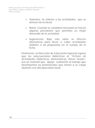 Adecuaciones al Fichero de Matemáticas
para Niños Ciegos y Débiles Visuales.
Primer Grado
Variantes. Se refieren a las actividades que se
derivan de la inicial.
Notas. Cuando se consideró necesario se hacen
algunas precisiones que permitan un mejor
desarrollo de la actividad.
Sugerencias. Bajo este rubro se ofrecen
alternativas para llevar a cabo actividades
similares a las propuestas en el cuerpo de la
ficha.
Finalmente, la Dirección de Educación Especial espera
que las adecuaciones didácticas al “Fichero de
Actividades Didácticas, Matemáticas, Primer Grado”,
sea un material que apoye realmente al trabajo que
desempeñan los profesionales que tienen a su cargo
alumnos con discapacidad visual.
18
 