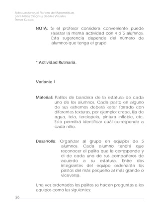 Adecuaciones al Fichero de Matemáticas
para Niños Ciegos y Débiles Visuales.
Primer Grado
NOTA: Si el profesor considera conveniente puede
realizar la misma actividad con 4 ó 5 alumnos.
Esta sugerencia depende del número de
alumnos que tenga el grupo.
* Actividad Rutinaria.
Variante 1
Material: Palitos de bandera de la estatura de cada
uno de los alumnos. Cada palito en alguno
de sus extremos deberá estar forrado con
diferentes texturas, por ejemplo: crepe, lija de
agua, tela, terciopelo, pintura inflable, etc.
Esto permitirá identificar cuál corresponde a
cada niño.
Desarrollo: Organizar al grupo en equipos de 5
alumnos. Cada alumno tendrá que
reconocer el palito que le corresponde y
el de cada uno de sus compañeros de
acuerdo a su estatura. Entre dos
integrantes del equipo ordenarán los
palitos del más pequeño al más grande o
viceversa.
Una vez ordenados los palitos se hacen preguntas a los
equipos como las siguientes:
26
 