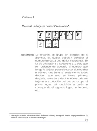 Adecuaciones al Fichero de Matemáticas
para Niños Ciegos y Débiles Visuales.
Primer Grado
Variante 3
Material: La tarjetas colección-número .
... ... ...
... ... ...
Desarrollo: Se organiza al grupo en equipos de 5
alumnos, los cuales deberán conocer el
nombre de cada uno de los integrantes. Se
les da una tarjeta a cada uno y se pide que
se ordenen de acuerdo al número que
tenga la tarjeta; para ello cada alumno dirá
el número que tiene su tarjeta y entre todos
deciden que niño se forma primero;
después, volverán a decir el número de sus
tarjetas a excepción del que ya ocupa el
primer lugar, así, decidirán a quién le
corresponde el segundo lugar, el tercero,
etc.
29
Las tarjeta-número, llevan el número escrito en Braille y en la parte inferior se pegaran tantas ½
esferas como indique el número de la tarjeta.
 
