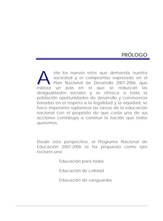 Adecuaciones al Fichero de Matemáticas
para Niños Ciegos y Débiles Visuales.
Primer Grado
PRÓLOGO
nte los nuevos retos que demanda nuestra
sociedad y el compromiso expresado en el
Plan Nacional de Desarrollo 2001-2006, que
esboza un país en el que se reduzcan las
desigualdades sociales y se ofrezca a toda la
población oportunidades de desarrollo y convivencia
basadas en el respeto a la legalidad y la equidad, se
hace imperante replantear las tareas de la educación
nacional con el propósito de que cada una de sus
acciones contribuya a construir la nación que todos
queremos.
AA
Desde esta perspectiva, el Programa Nacional de
Educación 2001-2006 se ha propuesto como ejes
rectores una:
Educación para todos
Educación de calidad
Educación de vanguardia
3
 