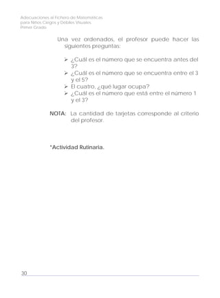 Adecuaciones al Fichero de Matemáticas
para Niños Ciegos y Débiles Visuales.
Primer Grado
Una vez ordenados, el profesor puede hacer las
siguientes preguntas:
¿Cuál es el número que se encuentra antes del
3?
¿Cuál es el número que se encuentra entre el 3
y el 5?
El cuatro, ¿qué lugar ocupa?
¿Cuál es el número que está entre el número 1
y el 3?
NOTA: La cantidad de tarjetas corresponde al criterio
del profesor.
*Actividad Rutinaria.
30
 