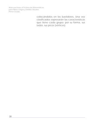 Adecuaciones al Fichero de Matemáticas
para Niños Ciegos y Débiles Visuales.
Primer Grado
colocándolos en los bastidores. Una vez
clasificados expresarán las características
que tiene cada grupo: por su forma, sus
lados, sus picos (vértices).
38
 