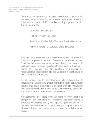 Adecuaciones al Fichero de Matemáticas
para Niños Ciegos y Débiles Visuales.
Primer Grado
Para dar cumplimiento a estos principios, a través de
estrategias y acciones, la Subsecretaría de Servicios
Educativos para el Distrito Federal propone cuatro
líneas de acción:
Escuelas de Calidad
Cobertura con Equidad
Participación Social y Vinculación Institucional
Administración al Servicio de la Escuela
Ejes de trabajo expresados en el Programa de Servicios
Educativos para el Distrito Federal que tienen como
finalidad alcanzar un sistema de educación básica de
calidad que brinde igualdad de oportunidades a
todos los grupos de la población, atienda las
necesidades especiales de educación y combata la
problemática educativa.
En el marco de la Ley General de Educación, la
Educación Especial es una modalidad de la Educación
Básica que está destinada a la atención de individuos
con discapacidades transitorias o definitivas, así como
a aquellos con aptitudes sobresalientes.
Actualmente, la Educación Especial es vista como el
conjunto de estrategias, recursos especializados y
servicios escolarizados y de apoyo que se ponen a
disposición del Sistema Educativo para que todos los
alumnos logren acceder al currículo de la Educación
Básica.
4
 