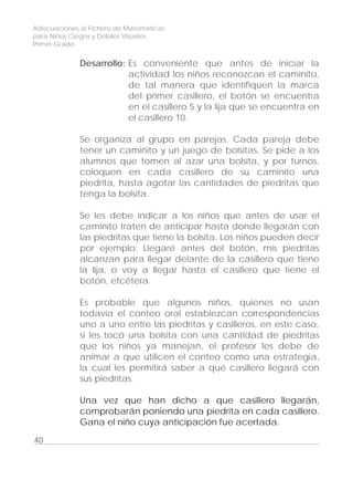 Adecuaciones al Fichero de Matemáticas
para Niños Ciegos y Débiles Visuales.
Primer Grado
Desarrollo: Es conveniente que antes de iniciar la
actividad los niños reconozcan el caminito,
de tal manera que identifiquen la marca
del primer casillero, el botón se encuentra
en el casillero 5 y la lija que se encuentra en
el casillero 10.
Se organiza al grupo en parejas. Cada pareja debe
tener un caminito y un juego de bolsitas. Se pide a los
alumnos que tomen al azar una bolsita, y por turnos,
coloquen en cada casillero de su caminito una
piedrita, hasta agotar las cantidades de piedritas que
tenga la bolsita.
Se les debe indicar a los niños que antes de usar el
caminito traten de anticipar hasta donde llegarán con
las piedritas que tiene la bolsita. Los niños pueden decir
por ejemplo: Llegaré antes del botón, mis piedritas
alcanzan para llegar delante de la casillero que tiene
la lija, o voy a llegar hasta el casillero que tiene el
botón, etcétera.
Es probable que algunos niños, quienes no usan
todavía el conteo oral establezcan correspondencias
uno a uno entre las piedritas y casilleros, en este caso,
si les tocó una bolsita con una cantidad de piedritas
que los niños ya manejan, el profesor les debe de
animar a que utilicen el conteo como una estrategia,
la cual les permitirá saber a qué casillero llegará con
sus piedritas.
Una vez que han dicho a que casillero llegarán,
comprobarán poniendo una piedrita en cada casillero.
Gana el niño cuya anticipación fue acertada.
40
 