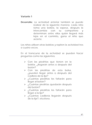 Adecuaciones al Fichero de Matemáticas
para Niños Ciegos y Débiles Visuales.
Primer Grado
Variante 1
Desarrollo: La actividad anterior también se puede
realizar de la siguiente manera: cada niño
toma una bolsita, la sopesa, después la
intercambia con su compañero y
determinan entre ellos quién llegará más
lejos en el caminito, gana el niño que
acierte.
Los niños utilizan otras bolsitas y repiten la actividad tres
o cuatro veces.
En el transcurso de la actividad se pueden hacer
preguntas como las siguientes:
Con las piedritas que tienen en la
bolsita, ¿llegarán antes o después del
botón?
Con las piedritas de esta bolsa,
¿pueden llegar antes o después del
casillero de la lija?
¿Cuántas piedritas les faltarán para
llegar al botón?
¿Cuántas piedritas quedarán después
del botón?
¿Cuántas piedritas les faltarán para
llegar a la lija?
¿Cuántas casilleros llegarán después
de la lija?, etcétera.
41
 