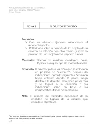 Adecuaciones al Fichero de Matemáticas
para Niños Ciegos y Débiles Visuales.
Primer Grado
FICHA 8 EL OBJETO ESCONDIDO
Propósitos:
Que los alumnos ejecuten instrucciones al
recorrer trayectos.
Reflexionen sobre la posición de los objetos de su
entorno en relación con ellos mismos y sobre la
posición de unos objetos con respecto a otros.
Materiales: Flechas de madera, cuadernos, hojas,
lápices, cualquier tipo de material escolar
Desarrollo: El profesor pide a los niños que se coloquen
en posición de “elefante*”, después da
indicaciones como las siguientes: “caminen
hacia enfrente dando 15 pasos, luego
doblen a la derecha, den cinco pasos más
y se llegará a la dirección ” (las
indicaciones serán en base a las
características físicas de la escuela).
Nota: El número de recorridos dependerá de la
cantidad de lugares de la escuela que
considere el profesor.
42
*
La posición de elefante es aquella en que los alumnos se forman en hilera y cada uno toma el
hombro del compañero que tiene enfrente.
 