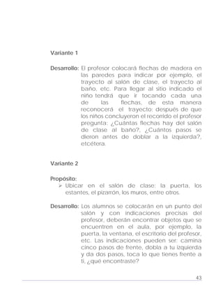Adecuaciones al Fichero de Matemáticas
para Niños Ciegos y Débiles Visuales.
Primer Grado
Variante 1
Desarrollo: El profesor colocará flechas de madera en
las paredes para indicar por ejemplo, el
trayecto al salón de clase, el trayecto al
baño, etc. Para llegar al sitio indicado el
niño tendrá que ir tocando cada una
de las flechas, de esta manera
reconocerá el trayecto; después de que
los niños concluyeron el recorrido el profesor
pregunta: ¿Cuántas flechas hay del salón
de clase al baño?, ¿Cuántos pasos se
dieron antes de doblar a la izquierda?,
etcétera.
Variante 2
Propósito:
Ubicar en el salón de clase: la puerta, los
estantes, el pizarrón, los muros, entre otros.
Desarrollo: Los alumnos se colocarán en un punto del
salón y con indicaciones precisas del
profesor, deberán encontrar objetos que se
encuentren en el aula, por ejemplo, la
puerta, la ventana, el escritorio del profesor,
etc. Las indicaciones pueden ser: camina
cinco pasos de frente, dobla a tu izquierda
y da dos pasos, toca lo que tienes frente a
ti, ¿qué encontraste?
43
 