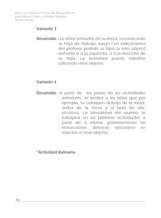 Adecuaciones al Fichero de Matemáticas
para Niños Ciegos y Débiles Visuales.
Primer Grado
Variante 3
Desarrollo: Los niños sentados en su mesa, reconocerán
su hoja de trabajo, luego con indicaciones
del profesor podrán su lápiz (u otro objeto)
enfrente o a su izquierda, o a la derecha de
su hoja. La actividad puede repetirse
utilizando otros objetos.
Variante 4
Desarrollo: A partir de los pasos de las actividades
anteriores, se pedirá a los niños que por
ejemplo, se coloquen debajo de la mesa,
arriba de la mesa y al lado de ella,
etcétera. La lateralidad del alumno se
trabajará en las primeras actividades a
partir de sí mismo; posteriormente las
instrucciones deberán ejecutarse en
relación a otros objetos.
*Actividad Rutinaria.
44
 