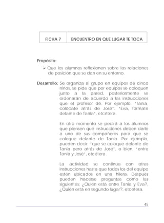 Adecuaciones al Fichero de Matemáticas
para Niños Ciegos y Débiles Visuales.
Primer Grado
FICHA 7 ENCUENTRO EN QUE LUGAR TE TOCA
Propósito:
Que los alumnos reflexionen sobre las relaciones
de posición que se dan en su entorno.
Desarrollo: Se organiza al grupo en equipos de cinco
niños, se pide que por equipos se coloquen
junto a la pared, posteriormente se
ordenarán de acuerdo a las instrucciones
que el profesor dé. Por ejemplo: “Tania,
colócate atrás de José”. “Eva, fórmate
delante de Tania”, etcétera.
En otro momento se pedirá a los alumnos
que piensen qué instrucciones deben darle
a uno de sus compañeros para que se
coloque delante de Tania. Por ejemplo,
pueden decir: “que se coloque delante de
Tania pero atrás de José”, o bien, “entre
Tania y José”, etcétera.
La actividad se continúa con otras
instrucciones hasta que todos los del equipo
estén ubicados en una hilera. Después
pueden hacerse preguntas como las
siguientes: ¿Quién está entre Tania y Eva?,
¿Quién está en segundo lugar?, etcétera.
45
 
