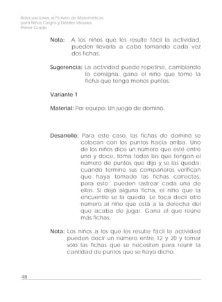 Adecuaciones al Fichero de Matemáticas
para Niños Ciegos y Débiles Visuales.
Primer Grado
Nota: A los niños que les resulte fácil la actividad,
pueden llevarla a cabo tomando cada vez
dos fichas.
Sugerencia: La actividad puede repetirse, cambiando
la consigna: gana el niño que tome la
ficha que tenga menos puntos.
Variante 1
Material: Por equipo: Un juego de dominó.
Desarrollo: Para este caso, las fichas de dominó se
colocan con los puntos hacia arriba. Uno
de los niños dice un número que esté entre
uno y doce, toma todas las que tengan el
número de puntos que dijo y se las queda;
cuando termine sus compañeros verifican
que haya tomado las fichas correctas,
para esto pueden rastrear cada una de
ellas. Si dejó alguna ficha, el niño que la
encuentre se la queda. Le toca decir otro
número al niño que está a la derecha del
que acaba de jugar. Gana el que reúne
más fichas.
Nota: Los niños a los que les resulte fácil la actividad
pueden decir un número entre 12 y 20 y tomar
sólo las fichas que se necesiten para reunir la
cantidad de puntos que se haya dicho.
48
 