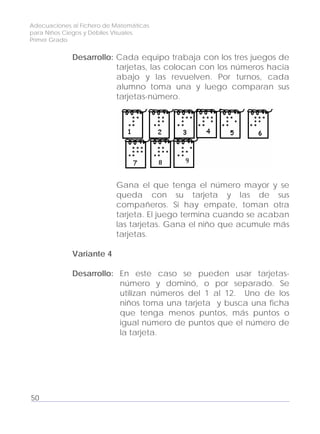 Adecuaciones al Fichero de Matemáticas
para Niños Ciegos y Débiles Visuales.
Primer Grado
Desarrollo: Cada equipo trabaja con los tres juegos de
tarjetas, las colocan con los números hacia
abajo y las revuelven. Por turnos, cada
alumno toma una y luego comparan sus
tarjetas-número.
Gana el que tenga el número mayor y se
queda con su tarjeta y las de sus
compañeros. Si hay empate, toman otra
tarjeta. El juego termina cuando se acaban
las tarjetas. Gana el niño que acumule más
tarjetas.
Variante 4
Desarrollo: En este caso se pueden usar tarjetas-
número y dominó, o por separado. Se
utilizan números del 1 al 12. Uno de los
niños toma una tarjeta y busca una ficha
que tenga menos puntos, más puntos o
igual número de puntos que el número de
la tarjeta.
50
 
