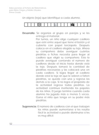 Adecuaciones al Fichero de Matemáticas
para Niños Ciegos y Débiles Visuales.
Primer Grado
Un objeto (teja) que identifique a cada alumno.
Desarrollo: Se organiza al grupo en parejas y se les
entrega el material.
Por turnos, un niño elige cualquier casillero
que esté entre aquel que tiene el botón y el
cubierto con papel terciopelo. Después
coloca en el casillero elegido su teja. Ahora
su compañero debe averiguar cuántas
piedritas o fichas necesita para llegar al
casillero que eligió su compañero. Esto lo
puede averiguar contando el número de
casilleros desde el inicio hasta donde está
la teja. Después tomará la cantidad de
piedritas necesarias y las colocará una en
cada casillero. Si logra llegar al casillero
donde está la teja sin que le sobren o falten
piedritas, se queda con una y regresa las
demás a la caja. Si no logra el propósito de
la actividad regresa todas piedritas. La
actividad continua invirtiendo los papeles
de los niños. El juego termina cuando cada
alumno ha jugado más o menos 5 veces.
Gana el niño que tenga en su poder más
piedritas.
Sugerencia: El número de casilleros con el que trabajan
los niños puede aumentarse si les resulta
fácil la actividad o puede disminuirse si les
es muy difícil.
52
 