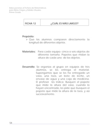 Adecuaciones al Fichero de Matemáticas
para Niños Ciegos y Débiles Visuales.
Primer Grado
FICHA 12 ¿CUÁL ES MÁS LARGO?
Propósito:
Que los alumnos comparen directamente la
longitud de diferentes objetos.
Materiales: Para cada equipo: cinco o seis objetos de
diferente tamaño. Popotes que midan la
altura de cada uno de los objetos.
Desarrollo: Se organiza al grupo en equipos de tres
alumnos, se les entrega el material.
Supongamos que se les ha entregado un
vaso, una taza, un bote de leche, un
envase de agua y una caja de medicina.
El profesor les indica: Busquen el popote
que mide la altura del vaso, cuando lo
hayan encontrado, les pide que busquen el
popote que mide la altura de la taza, y así
sucesivamente.
54
 