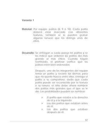 Adecuaciones al Fichero de Matemáticas
para Niños Ciegos y Débiles Visuales.
Primer Grado
Variante 1
Material: Por equipo: palitos (8, 9 ó 10). Cada palito
deberá estar marcado con diferentes
texturas, también se le pueden grabar
algunas ranuras que los distinga unos de
otros.
Desarrollo: Se entregan a cada pareja los palitos y se
les indica que ordenen los palitos del más
grande al más chico. Cuando hayan
terminado, el profesor verifica que los
palitos estén bien ordenados.
Después, uno de los integrantes del equipo
toma un palito y recorre los demás para
que no quede hueco entre ellos, entrega el
palito a su compañero, dado que cada
palito puede ser reconocido por la textura
o su ranura, el niño debe ahora nombrar
dos palitos más grandes que el que se le
dio. Las posibilidades pueden ser nombrar:
El palito que estaba a la derecha
de él y a la izquierda.
Los dos palitos que estaban antes
de él.
Los dos palitos que estaban
después de él.
57
 