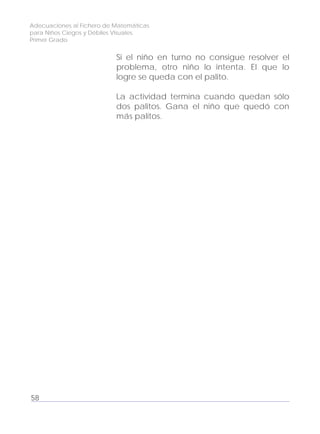Adecuaciones al Fichero de Matemáticas
para Niños Ciegos y Débiles Visuales.
Primer Grado
Si el niño en turno no consigue resolver el
problema, otro niño lo intenta. El que lo
logre se queda con el palito.
La actividad termina cuando quedan sólo
dos palitos. Gana el niño que quedó con
más palitos.
58
 
