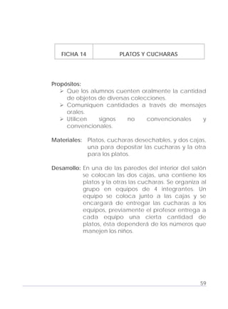 Adecuaciones al Fichero de Matemáticas
para Niños Ciegos y Débiles Visuales.
Primer Grado
FICHA 14 PLATOS Y CUCHARAS
Propósitos:
Que los alumnos cuenten oralmente la cantidad
de objetos de diversas colecciones.
Comuniquen cantidades a través de mensajes
orales.
Utilicen signos no convencionales y
convencionales.
Materiales: Platos, cucharas desechables, y dos cajas,
una para depositar las cucharas y la otra
para los platos.
Desarrollo: En una de las paredes del interior del salón
se colocan las dos cajas, una contiene los
platos y la otras las cucharas. Se organiza al
grupo en equipos de 4 integrantes. Un
equipo se coloca junto a las cajas y se
encargará de entregar las cucharas a los
equipos, previamente el profesor entrega a
cada equipo una cierta cantidad de
platos, ésta dependerá de los números que
manejen los niños.
59
 