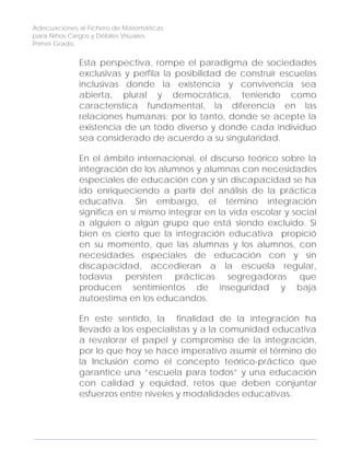 Adecuaciones al Fichero de Matemáticas
para Niños Ciegos y Débiles Visuales.
Primer Grado
Esta perspectiva, rompe el paradigma de sociedades
exclusivas y perfila la posibilidad de construir escuelas
inclusivas donde la existencia y convivencia sea
abierta, plural y democrática, teniendo como
característica fundamental, la diferencia en las
relaciones humanas; por lo tanto, donde se acepte la
existencia de un todo diverso y donde cada individuo
sea considerado de acuerdo a su singularidad.
En el ámbito internacional, el discurso teórico sobre la
integración de los alumnos y alumnas con necesidades
especiales de educación con y sin discapacidad se ha
ido enriqueciendo a partir del análisis de la práctica
educativa. Sin embargo, el término integración
significa en sí mismo integrar en la vida escolar y social
a alguien o algún grupo que está siendo excluido. Si
bien es cierto que la integración educativa propició
en su momento, que las alumnas y los alumnos, con
necesidades especiales de educación con y sin
discapacidad, accedieran a la escuela regular,
todavía persisten prácticas segregadoras que
producen sentimientos de inseguridad y baja
autoestima en los educandos.
En este sentido, la finalidad de la integración ha
llevado a los especialistas y a la comunidad educativa
a revalorar el papel y compromiso de la integración,
por lo que hoy se hace imperativo asumir el término de
la Inclusión como el concepto teórico-práctico que
garantice una “escuela para todos” y una educación
con calidad y equidad, retos que deben conjuntar
esfuerzos entre niveles y modalidades educativas.
6
 