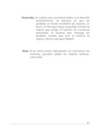 Adecuaciones al Fichero de Matemáticas
para Niños Ciegos y Débiles Visuales.
Primer Grado
Desarrollo: Se realiza una actividad similar a la descrita
anteriormente, la variante es que los
pedidos se harán mediante las tarjetas, es
decir, el niño que haga el pedido tomará la
tarjeta que tenga el número de cucharas
deseadas; el alumno que entrega los
pedidos, tendrá que leer el número la
tarjeta. ¡No se vale que hablen!
Nota: Si los niños tienen dificultades en reconocer los
números, pueden utilizar las tarjetas número-
colección.
61
 