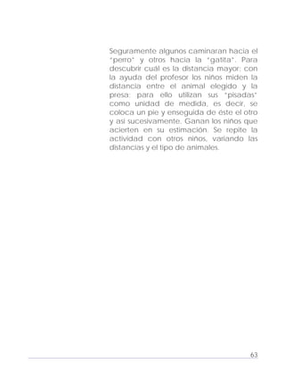 Adecuaciones al Fichero de Matemáticas
para Niños Ciegos y Débiles Visuales.
Primer Grado
Seguramente algunos caminaran hacia el
“perro” y otros hacia la “gatita”. Para
descubrir cuál es la distancia mayor; con
la ayuda del profesor los niños miden la
distancia entre el animal elegido y la
presa; para ello utilizan sus “pisadas”
como unidad de medida, es decir, se
coloca un pie y enseguida de éste el otro
y así sucesivamente. Ganan los niños que
acierten en su estimación. Se repite la
actividad con otros niños, variando las
distancias y el tipo de animales.
63
 