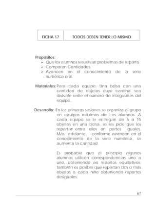 Adecuaciones al Fichero de Matemáticas
para Niños Ciegos y Débiles Visuales.
Primer Grado
FICHA 17 TODOS DEBEN TENER LO MISMO
Propósitos:
Que los alumnos resuelvan problemas de reparto.
Comparen Cantidades.
Avancen en el conocimiento de la serie
numérica oral.
Materiales: Para cada equipo: Una bolsa con una
cantidad de objetos cuyo cardinal sea
divisible entre el número de integrantes del
equipo.
Desarrollo: En las primeras sesiones se organiza al grupo
en equipos máximos de tres alumnos. A
cada equipo se le entregan de 6 a 15
objetos en una bolsa, se les pide que los
repartan entre ellos en partes iguales.
Más adelante, conforme avancen en el
conocimiento de la serie numérica, se
aumenta la cantidad.
Es probable que al principio algunos
alumnos utilicen correspondencias uno a
uno, obteniendo así repartos equitativos;
también es posible que repartan dos o más
objetos a cada niño obteniendo repartos
desiguales.
67
 
