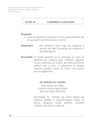 Adecuaciones al Fichero de Matemáticas
para Niños Ciegos y Débiles Visuales.
Primer Grado
FICHA 18 CONTINÚA LA SUCESIÓN
Propósito:
Que los alumnos avancen en el conocimiento de
la sucesión numérica oral y escrita.
Materiales: Por alumno: Una caja de zapatos y
dentro de ella 16 palitos de madera o
abatelenguas.
Desarrollo: A cada alumno se le entrega su caja. El
profesor les explica que cantará algunos
versos. Mientras él canta, los niños tomarán
palitos uno a uno y colocarán el mayor
número posible sobre su mesa. Los versos
son los siguientes:
Un soldado de caballo
tiene patas de alfiler,
cuánto vamos apostando
que me salen dieciséis.
Al finalizar la estrofa, los niños dejan de
colocar palitos o abatelenguas sobre su
mesa; después cada alumno contará
cuántos alcanzó a colocar.
68
 