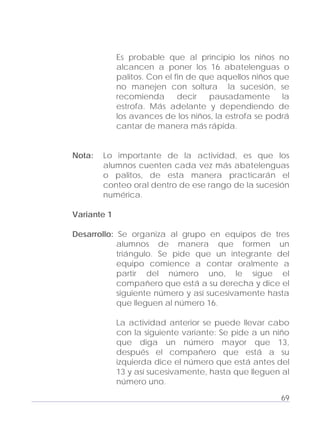 Adecuaciones al Fichero de Matemáticas
para Niños Ciegos y Débiles Visuales.
Primer Grado
Es probable que al principio los niños no
alcancen a poner los 16 abatelenguas o
palitos. Con el fin de que aquellos niños que
no manejen con soltura la sucesión, se
recomienda decir pausadamente la
estrofa. Más adelante y dependiendo de
los avances de los niños, la estrofa se podrá
cantar de manera más rápida.
Nota: Lo importante de la actividad, es que los
alumnos cuenten cada vez más abatelenguas
o palitos, de esta manera practicarán el
conteo oral dentro de ese rango de la sucesión
numérica.
Variante 1
Desarrollo: Se organiza al grupo en equipos de tres
alumnos de manera que formen un
triángulo. Se pide que un integrante del
equipo comience a contar oralmente a
partir del número uno, le sigue el
compañero que está a su derecha y dice el
siguiente número y así sucesivamente hasta
que lleguen al número 16.
La actividad anterior se puede llevar cabo
con la siguiente variante: Se pide a un niño
que diga un número mayor que 13,
después el compañero que está a su
izquierda dice el número que está antes del
13 y así sucesivamente, hasta que lleguen al
número uno.
69
 