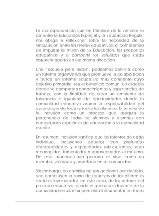 Adecuaciones al Fichero de Matemáticas
para Niños Ciegos y Débiles Visuales.
Primer Grado
La correspondencia que en términos de lo anterior se
da entre la Educación Especial y la Educación Regular
nos obliga a reflexionar sobre la necesidad de la
vinculación entre los niveles educativos, el compromiso
de impulsar la misión de la Educación, los propósitos
educativos y a compartir los esfuerzos que cada
instancia aporta en esa misma dirección.
Una “escuela para todos”, podríamos definirla como
un sistema organizativo que promueve la colaboración
y busca un sistema educativo más coherente cuyo
objetivo primordial sea el beneficio común. Un espacio
donde se compartan conocimientos y experiencias de
trabajo, con la finalidad de crear un ambiente de
tolerancia e igualdad de oportunidades donde la
comunidad educativa asuma la responsabilidad del
aprendizaje de todas y todos los alumnos. Entendiendo
la Inclusión como un proceso que asegura la
pertenencia de todos los alumnos y alumnas con
necesidades especiales de educación a la comunidad
escolar.
En resumen, Inclusión significa que los talentos de cada
individuo, incluyendo aquellos con profundas
discapacidades y capacidades sobresalientes, sean
reconocidos, fomentados y aprovechados al máximo.
De esta manera cada persona es vista como un
miembro valorado y respetado en su comunidad.
Sin embargo, los cambios no son acciones por decreto,
sino constituyen la suma de esfuerzos de los diferentes
sectores involucrados, en este caso, de los actores del
proceso educativo, donde el quehacer docente de la
comunidad escolar ha permitido instrumentar en todas
7
 