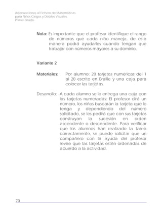 Adecuaciones al Fichero de Matemáticas
para Niños Ciegos y Débiles Visuales.
Primer Grado
Nota: Es importante que el profesor identifique el rango
de números que cada niño maneja, de esta
manera podrá ayudarles cuando tengan que
trabajar con números mayores a su dominio.
Variante 2
Materiales: Por alumno: 20 tarjetas numéricas del 1
al 20 escrito en Braille y una caja para
colocar las tarjetas.
Desarrollo: A cada alumno se le entrega una caja con
las tarjetas numeradas: El profesor dirá un
número, los niños buscarán la tarjeta que lo
tenga y dependiendo del número
solicitado, se les pedirá que con sus tarjetas
construyan la sucesión en orden
ascendente o descendente. Para verificar
que los alumnos han realizado la tarea
correctamente, se puede solicitar que un
compañero con la ayuda del profesor
revise que las tarjetas estén ordenadas de
acuerdo a la actividad.
70
 