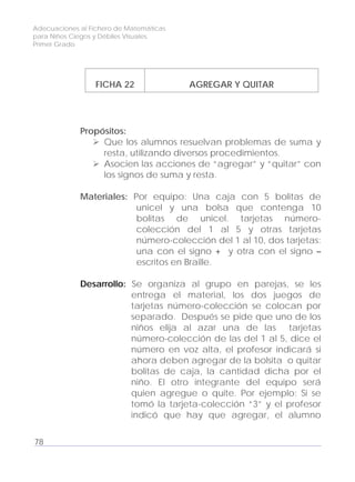 Adecuaciones al Fichero de Matemáticas
para Niños Ciegos y Débiles Visuales.
Primer Grado
FICHA 22 AGREGAR Y QUITAR
Propósitos:
Que los alumnos resuelvan problemas de suma y
resta, utilizando diversos procedimientos.
Asocien las acciones de “agregar” y “quitar” con
los signos de suma y resta.
Materiales: Por equipo: Una caja con 5 bolitas de
unicel y una bolsa que contenga 10
bolitas de unicel. tarjetas número-
colección del 1 al 5 y otras tarjetas
número-colección del 1 al 10, dos tarjetas:
una con el signo + y otra con el signo –
escritos en Braille.
Desarrollo: Se organiza al grupo en parejas, se les
entrega el material, los dos juegos de
tarjetas número-colección se colocan por
separado. Después se pide que uno de los
niños elija al azar una de las tarjetas
número-colección de las del 1 al 5, dice el
número en voz alta, el profesor indicará si
ahora deben agregar de la bolsita o quitar
bolitas de caja, la cantidad dicha por el
niño. El otro integrante del equipo será
quien agregue o quite. Por ejemplo: Si se
tomó la tarjeta-colección “3” y el profesor
indicó que hay que agregar, el alumno
78
 