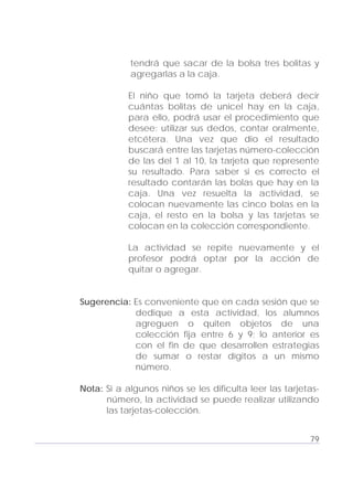 Adecuaciones al Fichero de Matemáticas
para Niños Ciegos y Débiles Visuales.
Primer Grado
tendrá que sacar de la bolsa tres bolitas y
agregarlas a la caja.
El niño que tomó la tarjeta deberá decir
cuántas bolitas de unicel hay en la caja,
para ello, podrá usar el procedimiento que
desee: utilizar sus dedos, contar oralmente,
etcétera. Una vez que dio el resultado
buscará entre las tarjetas número-colección
de las del 1 al 10, la tarjeta que represente
su resultado. Para saber si es correcto el
resultado contarán las bolas que hay en la
caja. Una vez resuelta la actividad, se
colocan nuevamente las cinco bolas en la
caja, el resto en la bolsa y las tarjetas se
colocan en la colección correspondiente.
La actividad se repite nuevamente y el
profesor podrá optar por la acción de
quitar o agregar.
Sugerencia: Es conveniente que en cada sesión que se
dedique a esta actividad, los alumnos
agreguen o quiten objetos de una
colección fija entre 6 y 9; lo anterior es
con el fin de que desarrollen estrategias
de sumar o restar dígitos a un mismo
número.
Nota: Si a algunos niños se les dificulta leer las tarjetas-
número, la actividad se puede realizar utilizando
las tarjetas-colección.
79
 