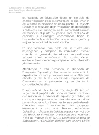 Adecuaciones al Fichero de Matemáticas
para Niños Ciegos y Débiles Visuales.
Primer Grado
las escuelas de Educación Básica un ejercicio de
análisis y discusión para enfrentar los retos que emanen
de la particular situación de cada plantel. El Proyecto
Escolar es el resultado de la valoración de debilidades
y fortalezas que confluyen en la comunidad escolar,
así mismo es el punto de partida para el diseño de
acciones y estrategias encaminadas hacia la
búsqueda de la optimización de una nueva gestión y
mejora de la calidad de la educación.
En una sociedad que cada día se vuelve más
heterogénea y compleja, la comunidad escolar
enfrenta una gama de diversidades, tanto culturales,
sociales como económicas, las cuales deben
resolverse teniendo como principios rectores: el respeto
y la tolerancia.
Atendiendo a esta demanda, la Dirección de
Educación Especial se ha impuesto recuperar la
experiencia docente y proponer ejes de análisis para
abordar y discutir las Necesidades Especiales de
Educación que se presentan hoy en día en la
comunidad educativa.
8
En esta reflexión, la colección “Estrategias Didácticas”
surge con el propósito de proponer diversas acciones
que respondan a criterios de equidad y calidad, así
como para apoyar en el proceso educativo a todo el
personal docente. Los títulos que forman parte de esta
colección están relacionados con proyectos
innovadores y son: “Las Ábacos, Instrumentos
Didácticos”, “Situaciones Didácticas para Alumnos con
Discapacidad Intelectual o Discapacidad Auditiva”,
“Plan de Trabajo de la USAER: Orientaciones para su
Elaboración”, “Educación Bilingüe para el Niño Sordo:
 