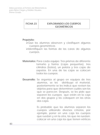 Adecuaciones al Fichero de Matemáticas
para Niños Ciegos y Débiles Visuales.
Primer Grado
FICHA 23 EXPLORANDO LOS CUERPOS
GEOMÉTRICOS
Propósito:
Que los alumnos observen y clasifiquen algunos
cuerpos geométricos
Identifiquen las formas de las caras de algunos
cuerpos.
Materiales: Para cada equipo: Tres prismas de diferente
tamaño y forma (cajas pequeñas), tres
cilindros (botes), un pelota y tres cajas de
zapatos. En una de las cajas se colocan
todos los cuerpos.
Desarrollo: Se organiza al grupo en equipos de tres
alumnos, se les distribuye el material,
posteriormente se les indica que revisen los
objetos para que determinen cuáles son los
que se parecen. Después, se les pide que
separen los cuerpos que están en la caja
en dos grupos y los coloquen en las otras
dos cajas.
Es probable que los alumnos separen los
cuerpos utilizando diversos criterios, por
ejemplo, poner en una caja los cuerpos
que ruedan y en la otra, los que no ruedan;
colocar en una caja los que tienen vértices
80
 
