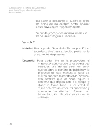 Adecuaciones al Fichero de Matemáticas
para Niños Ciegos y Débiles Visuales.
Primer Grado
Los alumnos colocarán el cuadrado sobre
las caras de los cuerpos hasta localizar
aquel cuyas caras tengan esa forma.
Se puede proceder de manera similar si se
les da un rectángulo o un círculo.
Variante 2
Material: Una hoja de fibracel de 20 cm por 30 cm
sobre la cual se haya extendido previamente
una plancha de plastilina.
Desarrollo: Para cada niño se le proporciona el
material. A continuación se les pedirá que
coloquen una de las caras de algún
cuerpo sobre la plancha de plastilina y lo
presionen, de esta manera la cara del
cuerpo quedará marcada en la plastilina.
Esto permitirá que los niños toquen el
contorno que dejó la cara del cuerpo, y
digan la forma tiene. La actividad se
repite con otros cuerpos, así conocerán y
comparan las diferentes formas que
tienen las caras de los cuerpos que se
utilizaron.
82
 