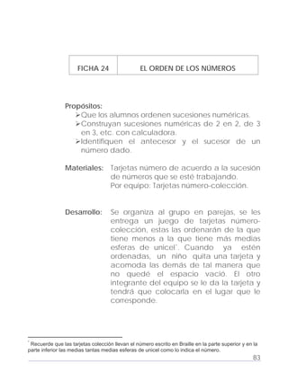 Adecuaciones al Fichero de Matemáticas
para Niños Ciegos y Débiles Visuales.
Primer Grado
FICHA 24 EL ORDEN DE LOS NÚMEROS
Propósitos:
Que los alumnos ordenen sucesiones numéricas.
Construyan sucesiones numéricas de 2 en 2, de 3
en 3, etc. con calculadora.
Identifiquen el antecesor y el sucesor de un
número dado.
Materiales: Tarjetas número de acuerdo a la sucesión
de números que se esté trabajando.
Por equipo: Tarjetas número-colección.
Desarrollo: Se organiza al grupo en parejas, se les
entrega un juego de tarjetas número-
colección, estas las ordenarán de la que
tiene menos a la que tiene más medias
esferas de unicel*. Cuando ya estén
ordenadas, un niño quita una tarjeta y
acomoda las demás de tal manera que
no quedé el espacio vació. El otro
integrante del equipo se le da la tarjeta y
tendrá que colocarla en el lugar que le
corresponde.
83
*
Recuerde que las tarjetas colección llevan el número escrito en Braille en la parte superior y en la
parte inferior las medias tantas medias esferas de unicel como lo indica el número.
 
