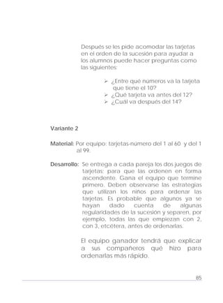 Adecuaciones al Fichero de Matemáticas
para Niños Ciegos y Débiles Visuales.
Primer Grado
Después se les pide acomodar las tarjetas
en el orden de la sucesión para ayudar a
los alumnos puede hacer preguntas como
las siguientes:
¿Entre qué números va la tarjeta
que tiene el 10?
¿Qué tarjeta va antes del 12?
¿Cuál va después del 14?
Variante 2
Material: Por equipo: tarjetas-número del 1 al 60 y del 1
al 99.
Desarrollo: Se entrega a cada pareja los dos juegos de
tarjetas; para que las ordenen en forma
ascendente. Gana el equipo que termine
primero. Deben observarse las estrategias
que utilizan los niños para ordenar las
tarjetas. Es probable que algunos ya se
hayan dado cuenta de algunas
regularidades de la sucesión y separen, por
ejemplo, todas las que empiezan con 2,
con 3, etcétera, antes de ordenarlas.
El equipo ganador tendrá que explicar
a sus compañeros qué hizo para
ordenarlas más rápido.
85
 