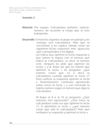 Adecuaciones al Fichero de Matemáticas
para Niños Ciegos y Débiles Visuales.
Primer Grado
Variante 3
Material: Por equipo: Calculadora parlante, tarjetas-
número, de acuerdo al rango que se este
trabajando.
Desarrollo: El maestro organiza al grupo en parejas y les
entrega una calculadora. Pide que la
enciendan y les explica dónde están las
siguientes teclas: respuesta, más, igual y las
que corresponden a los dígitos.
Les indica que opriman la tecla respuesta y
que tomen la tarjeta con el número que
indicó la calculadora, es decir el número
cero. Después les pide que opriman las
teclas + y 2. Antes de que les solicite que
opriman la tecla = les pregunta: ¿qué
número creen que va a decir la
calculadora cuando opriman la tecla =?
Para verificar su respuesta oprimen la tecla
=. Posteriormente, continúan oprimiendo
varias veces la tecla = y van tomando la
tarjeta-número según el número que diga la
calculadora.
Al llegar al 8 ó al 10 se pregunta: ¿Qué
números han aparecido?, ¿Qué hace la
calculadora cada vez que oprimen la tecla
=?, Sí oprimimos la tecla = ¿qué número
creen que dirá la calculadora? Pide que
verifiquen su respuesta y opriman la tecla =.
86
 