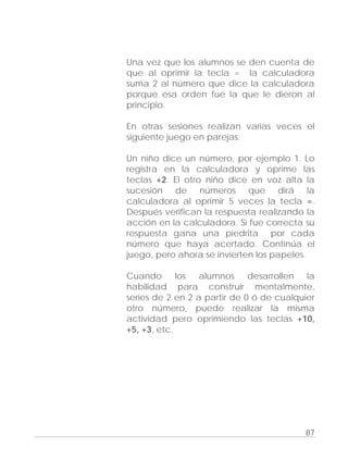 Adecuaciones al Fichero de Matemáticas
para Niños Ciegos y Débiles Visuales.
Primer Grado
Una vez que los alumnos se den cuenta de
que al oprimir la tecla = la calculadora
suma 2 al número que dice la calculadora
porque esa orden fue la que le dieron al
principio.
En otras sesiones realizan varias veces el
siguiente juego en parejas:
Un niño dice un número, por ejemplo 1. Lo
registra en la calculadora y oprime las
teclas +2. El otro niño dice en voz alta la
sucesión de números que dirá la
calculadora al oprimir 5 veces la tecla =.
Después verifican la respuesta realizando la
acción en la calculadora. Si fue correcta su
respuesta gana una piedrita por cada
número que haya acertado. Continúa el
juego, pero ahora se invierten los papeles.
Cuando los alumnos desarrollen la
habilidad para construir mentalmente,
series de 2 en 2 a partir de 0 ó de cualquier
otro número, puede realizar la misma
actividad pero oprimiendo las teclas +10,
+5, +3, etc.
87
 