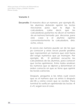 Adecuaciones al Fichero de Matemáticas
para Niños Ciegos y Débiles Visuales.
Primer Grado
Variante 3
Desarrollo: El maestro dice un número, por ejemplo 85,
los alumnos deberán oprimir las teclas
necesarias para que lo diga la
calculadora, cabe decir, que las
calculadoras parlantes no dicen el nombre
de un número formado por decenas, para
este caso si el alumno oprime
convenientemente la calculadora, dirá:
ocho, cinco.
A veces ese número puede ser de los que
ya conocen y otras veces puede pedirles
que representen un número que esté fuera
del rango numérico que ya manejan. Por
ejemplo, 85. El profesor escucha las
calculadoras de los alumnos, para conocer
que teclas oprimieron. Entre todos analizan
los números que se dijeron y determinan el
orden correcto en que se tiene que oprimir
las teclas correctas.
Después, pregunta a los niños cuál creen
que es el número que va antes ó después
del 85 y cómo creen que se escribe. Para
terminar lo verifican oprimiendo las teclas –1
ó +1, según sea el caso.
88
 