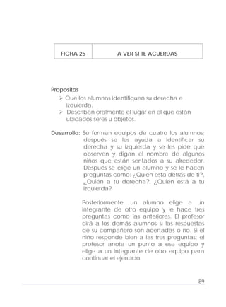 Adecuaciones al Fichero de Matemáticas
para Niños Ciegos y Débiles Visuales.
Primer Grado
FICHA 25 A VER SI TE ACUERDAS
Propósitos
Que los alumnos identifiquen su derecha e
izquierda.
Describan oralmente el lugar en el que están
ubicados seres u objetos.
Desarrollo: Se forman equipos de cuatro los alumnos;
después se les ayuda a identificar su
derecha y su izquierda y se les pide que
observen y digan el nombre de algunos
niños que están sentados a su alrededor.
Después se elige un alumno y se le hacen
preguntas como: ¿Quién esta detrás de ti?,
¿Quién a tu derecha?, ¿Quién está a tu
izquierda?
Posteriormente, un alumno elige a un
integrante de otro equipo y le hace tres
preguntas como las anteriores. El profesor
dirá a los demás alumnos si las respuestas
de su compañero son acertadas o no. Si el
niño responde bien a las tres preguntas; el
profesor anota un punto a ese equipo y
elige a un integrante de otro equipo para
continuar el ejercicio.
89
 
