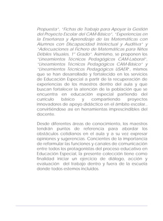 Adecuaciones al Fichero de Matemáticas
para Niños Ciegos y Débiles Visuales.
Primer Grado
Propuesta”, “Fichas de Trabajo para Apoyar la Gestión
del Proyecto Escolar del CAM-Básico”, “Experiencias en
la Enseñanza y Aprendizaje de las Matemáticas con
Alumnos con Discapacidad Intelectual y Auditiva” y
“Adecuaciones al Fichero de Matemáticas para Niños
Débiles Visuales, 1° Grado”. Asimismo, se proponen los
“Lineamientos Técnicos Pedagógicos CAM-Laboral”,
“Lineamientos Técnicos Pedagógicos CAM-Básico” y
“Lineamientos Técnicos Pedagógicos USAER”, mismos
que se han desarrollado y fortalecido en los servicios
de Educación Especial a partir de la recuperación de
experiencias de los maestros dentro del aula y que
buscan fortalecer la atención de la población que se
encuentra en educación especial partiendo del
currículo básico y compartiendo proyectos
innovadores de apoyo didáctico en el ámbito escolar.,
convirtiéndose así en herramientas imprescindibles del
docente.
Desde diferentes áreas de conocimiento, los maestros
tendrán puntos de referencia para abordar los
obstáculos cotidianos en el aula y a su vez expresar
opiniones y sugerencias. Concientes de la importancia
de reformular las funciones y canales de comunicación
entre todos los protagonistas del proceso educativo en
Educación Especial, la presente colección tiene como
finalidad iniciar un ejercicio de diálogo, acción y
evaluación del trabajo dentro y fuera de la escuela
donde todos estemos incluidos.
9
 