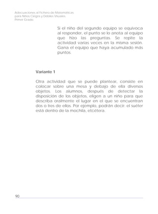 Adecuaciones al Fichero de Matemáticas
para Niños Ciegos y Débiles Visuales.
Primer Grado
Si el niño del segundo equipo se equivoca
al responder, el punto se lo anota al equipo
que hizo las preguntas. Se repite la
actividad varias veces en la misma sesión.
Gana el equipo que haya acumulado más
puntos.
Variante 1
Otra actividad que se puede plantear, consiste en
colocar sobre una mesa y debajo de ella diversos
objetos. Los alumnos, después de detectar la
disposición de los objetos, eligen a un niño para que
describa oralmente el lugar en el que se encuentran
dos o tres de ellos. Por ejemplo, podrán decir: el suéter
está dentro de la mochila, etcétera.
90
 