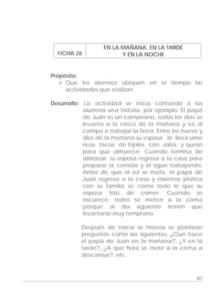 Adecuaciones al Fichero de Matemáticas
para Niños Ciegos y Débiles Visuales.
Primer Grado
EN LA MAÑANA, EN LA TARDE
FICHA 26 Y EN LA NOCHE
Propósito:
Que los alumnos ubiquen en el tiempo las
actividades que realizan.
Desarrollo: La actividad se inicia contando a los
alumnos una historia, por ejemplo: El papá
de Juan es un campesino, todos los días se
levanta a la cinco de la mañana y va al
campo a trabajar la tierra. Entre las nueve y
diez de la mañana su esposa le lleva unos
ricos tacos de frijoles con salsa y queso
para que almuerce. Cuando termina de
almorzar, su esposa regresa a la casa para
preparar la comida y él sigue trabajando.
Antes de que el sol se meta, el papá de
Juan regresa a la casa y mientras platica
con su familia se come todo lo que su
esposa hizo de comer. Cuando se
oscurece, todos se meten a la cama
porque al día siguiente tienen que
levantarse muy temprano.
Después de narrar la historia se plantean
preguntas como las siguientes: ¿Qué hace
el papá de Juan en la mañana?, ¿Y en la
tarde?, ¿A que hora se mete a la cama a
descansar?, etc.
91
 